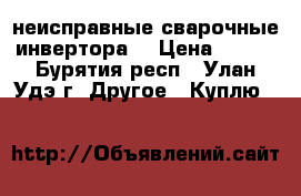 неисправные сварочные инвертора  › Цена ­ 500 - Бурятия респ., Улан-Удэ г. Другое » Куплю   